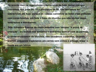 De acordo com os reguladores e burocratas de hoje, todos nós que nascemos nos anos 60, 70 e princípios de 80, não devíamos ter sobrevivido até hoje, porque as nossas caminhas de bebé eram pintadas com cores bonitas, em tinta à base de chumbo que nós muitas vezes lambíamos e mordíamos.