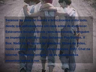 Quando andávamos de bicicleta, não usávamos capacetes. Quando éramos pequenos viajávamos em carros sem cintos e airbags, viajar à frente era um bónusBebíamos água da mangueira do jardim e não da garrafa e sabia bem. Comíamos batatas fritas, pão com manteiga e bebíamos gasosa com açúcar, mas nunca engordávamos porque estávamos sempre a brincar lá fora.Partilhávamos garrafas e copos com os amigos e nunca morremos disso. Passávamos horas a fazer carrinhos de rolamentos e depois andávamos a grande velocidade pelo monte abaixo, para só depois nos lembrarmos que esquecemos de montar uns travões. Depois de acabarmos num silvado aprendíamos.