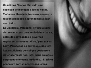  Jogávamos à macaca e à barra e a bola até doía! Caíamos das árvores, cortávamo-nos, e até partíamos ossos mas sempre sem processos em tribunal. Havia lutas com punhos mas sem sermos processados.Batíamos às portas de vizinhos e fugíamos e tínhamos mesmo medo de sermos apanhados. Íamos a pé para casa dos amigos. Acreditem, ou não, íamos a pé para a escola; não esperávamos que a mamã  ou o papá nos levassem. Criávamos jogos com paus e bolas. 
