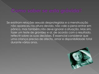 Como saber se esta grávida?Se existiram relações sexuais desprotegidas e a menstruação não apareceu na altura devida, não vale a pena entrar em pânico, mas também não deve ignorar a situação. Mas sim, fazer um teste de gravidez e aí, de acordo com o resultado, reflectir sobre as suas decisões. É essencial considerar que uma criança precisa de afecto, amor e disponibilidade total durante vários anos. 