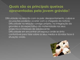 Quais são as principais queixas apresentadas pela jovem grávida?  Dificuldade na relação com os pais: desapontamento, culpas e acusações poderão ocorrer com a chegada da notícia;Dificuldade na relação consigo própria, na integração da gravidez e da expectativa da maternidade nos seus projectos e interesses de adolescente;Dificuldade em encontrar um espaço onde se sinta confortável para falar sobre os seus medos e dúvidas face à situação vivida.