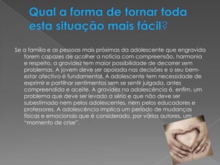 Qual a forma de tornar toda esta situação mais fácil?Se a família e as pessoas mais próximas da adolescente que engravida forem capazes de acolher a notícia com compreensão, harmonia e respeito, a gravidez tem maior possibilidade de decorrer sem problemas. A jovem deve ser apoiada nas decisões e o seu bem-estar afectivo é fundamental. A adolescente tem necessidade de exprimir e partilhar sentimentos sem se sentir julgada, antes compreendida e aceite. A gravidez na adolescência é, enfim, um problema que deve ser levado a sério e que não deve ser subestimado nem pelos adolescentes, nem pelos educadores e professores. A adolescência implica um período de mudanças físicas e emocionais que é considerado, por vários autores, um “momento de crise”. 