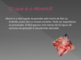 O que é o Aborto?Aborto é a interrupção da gravidez pela morte do feto ou embrião, junto com os anexos ovulares. Pode ser espontâneo ou provocado. O feto expulso com menos de 0,5 kg ou 20 semanas de gestação é considerado abortado.