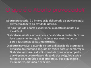 O que é o Aborto provocado?Aborto provocado  é a interrupção deliberada da gravidez; pela extracção do feto da cavidade uterina.  Há dois tipos de aborto espontâneo: o aborto iminente e o inevitável. O aborto iminente é uma ameaça de aborto. A mulher tem um leve sangramento seguido de dores nas costas e outras parecidas com as cólicas menstruais.  O aborto inevitável é quando se tem a dilatação do útero para expulsão do conteúdo seguido de fortes dores e hemorragia. O aborto inevitável é dividido em três tipos: o incompleto que é quando ocorre depois da saída dos coágulos a saída restante do conteúdo e o aborto preso, que é quando o óvulo morre, mas não é expelido. 