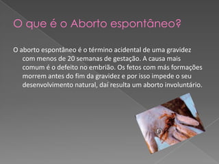 O que é o Aborto espontâneo?O aborto espontâneo é o término acidental de uma gravidez com menos de 20 semanas de gestação. A causa mais comum é o defeito no embrião. Os fetos com más formações morrem antes do fim da gravidez e por isso impede o seu desenvolvimento natural, daí resulta um aborto involuntário.