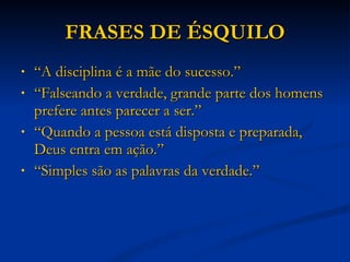 FRASES DE ÉSQUILO “ A disciplina é a mãe do sucesso.” “ Falseando a verdade, grande parte dos homens prefere antes parecer a ser.” “ Quando a pessoa está disposta e preparada, Deus entra em ação.” “ Simples são as palavras da verdade.” 