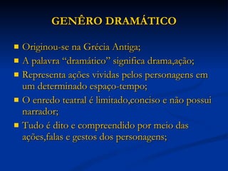 GENÊRO DRAMÁTICO Originou-se na Grécia Antiga; A palavra “dramático” significa drama,ação; Representa ações vividas pelos personagens em um determinado espaço-tempo; O enredo teatral é limitado,conciso e não possui narrador; Tudo é dito e compreendido por meio das ações,falas e gestos dos personagens; 