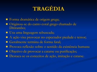 TRAGÉDIA Forma dramática de origem grega; Originou-se do canto coral grego chamado de Ditirambo; Usa uma linguagem rebuscada; A ação visa provocar no espectador piedade e terror; Geralmente termina de forma fatal; Provoca reflexão sobre o sentido da existência humana Objetivo de provocar a catarse ou purificação; Destaca-se os conceitos de ação, imitação e catarse. 