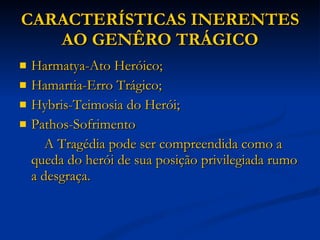 CARACTERÍSTICAS INERENTES AO GENÊRO TRÁGICO Harmatya-Ato Heróico; Hamartia-Erro Trágico; Hybris-Teimosia do Herói; Pathos-Sofrimento A Tragédia pode ser compreendida como a queda do herói de sua posição privilegiada rumo a desgraça. 
