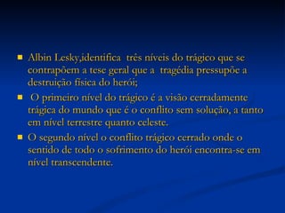 Albin Lesky,identifica  três níveis do trágico que se contrapõem a tese geral que a  tragédia pressupõe a destruição física do herói; O primeiro nível do trágico é a visão cerradamente trágica do mundo que é o conflito sem solução, a tanto em nível terrestre quanto celeste.  O segundo nível o conflito trágico cerrado onde o sentido de todo o sofrimento do herói encontra-se em nível transcendente.  