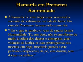 Hamartia em Prometeu Acorrentado A hamartia é o erro trágico que acarretará a sucessão de sofrimento na vida do herói. No caso de Prometeu Acorrentado o erro foi:  “  Eis o que te rendeu o vezo de querer bem à Humanidade. Tu, um deus, não te encolheste de medo à cólera dos deuses e entregaste, com violação de justiça, as suas prerrogativas aos mortais; em paga, montarás guarda a este penhasco desprezível, de pé, sem dormir, sem dobrar os joelhos.”  