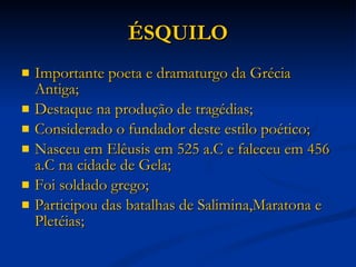 ÉSQUILO Importante poeta e dramaturgo da Grécia Antiga; Destaque na produção de tragédias; Considerado o fundador deste estilo poético; Nasceu em Elêusis em 525 a.C e faleceu em 456 a.C na cidade de Gela; Foi soldado grego; Participou das batalhas de Salimina,Maratona e Pletéias; 