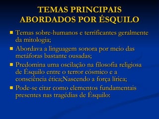 TEMAS PRINCIPAIS ABORDADOS POR ÉSQUILO Temas sobre-humanos e terrificantes geralmente da mitologia; Abordava a linguagem sonora por meio das metáforas bastante ousadas; Predomina uma oscilação na filosofia religiosa de Ésquilo entre o terror cósmico e a consciência ética;Nascendo a força lírica; Pode-se citar como elementos fundamentais presentes nas tragédias de Ésquilo: 