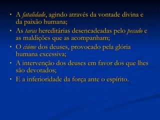 A  fatalidade , agindo através da vontade divina e da paixão humana; As  taras  hereditárias desencadeadas pelo  pecado  e as maldições que as acompanham; O  ciúme  dos deuses, provocado pela glória humana excessiva;  A intervenção dos deuses em favor dos que lhes são devotados;  E a inferioridade da força ante o espírito. 