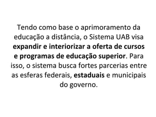 Tendo como base o aprimoramento da educação a distância, o Sistema UAB visa  expandir e interiorizar a oferta de cursos e programas de educação superior . Para isso, o sistema busca fortes parcerias entre as esferas federais,  estaduais  e municipais do governo. 