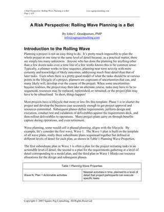 A Risk Perspective: Rolling Wave Planning is a Bet!       www.sqpegconsulting.com
Page 1 of 8
____________________________________________________________________________________________________________



     A Risk Perspective: Rolling Wave Planning is a Bet
                                   By John C. Goodpasture, PMP
                                    info@sqpegconsulting.com


Introduction to the Rolling Wave
Planning a project is not an easy thing to do. It’s pretty much impossible to plan the
whole project at one time to the same level of detail because, as a practical matter, there
are simply too many unknowns. Anyone who has done the planning for anything other
than a few dozen tasks over a time line of a few weeks knows this to be common sense.
Typically, a planner works in time sequence, planning near term activity with more
certainty and knowledge of likely outcomes, addressing much finer detail than that of
later tasks. Even when there is a pretty good model of what the tasks should be at various
points in the lifecycle of a project, planners are cognizant of uncertainties that can, and
many likely will, develop over the course of the project. When some uncertainties
become realities, the project may then take an alternate course, tasks may have to be re-
sequenced, resources may be replaced, replenished, or retrained, or the project plan may
have to be rebaselined. In short, things happen!

Most projects have a lifecycle that more or less fits this template: Phase 1 is to charter the
project and develop the business case accurately enough to get project approval and
resources committed. Subsequent phases define requirements, perform design and
execution, conduct test and validation of deliverables against the requirements deck, and
then rollout deliverables to operations. Many project plans carry on through benefits
capture during operations, and even retirement.

Wave planning, some would call it phased planning, aligns with the lifecycle. By
example, let’s consider the first wave, Wave 1. The Wave 1 plan is built on the template
of all wave plans, really three subordinate plans sequenced together but defined at
different levels of detail for each plan, as shown in Table 1 Planning Wave Properties.

The first subordinate plan in Wave 1 is often a plan for the project initiating tasks to an
actionable level of detail; the second is a plan for the requirements gathering at a level of
detail corresponding to a model plan, and the third plan in Wave 1 blocks out resource
allocations for the design and subsequent phases.

                                   Table 1 Planning Wave Properties

                                                       Nearest activities in time, planned to a level of
Wave N, Plan 1 Actionable activities                   detail that project participants can execute
                                                       specific tasks




______________________________________________________________________________________
Copyright © 2007 Square Peg Consulting, All Rights Reserved
 