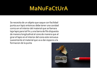 MaNuFaCtUrASe necesita de un objeto que saque con facilidad punta aun lapiz entonces debe tener una cavidad conica en el interior del material que se llamara taja lapiz para tal fin y una barra de filo dispuesta de manera longitudinal al cono de manera que al girar el lapiz en el interior del cono este remueva suavemente el material que va a dar espacio a la formacion de la punta