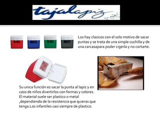 Los hay clasicos con el solo motivo de sacar puntas y se trata de una simple cuchilla y de una carcasapara poder cigerla y no cortarte.Su unica función es sacar la punta al lapiz y en caso de niños divertirlos con formas y colores.El material suele ser plastico o metal ,dependiendo de la resistencia que quieras que tenga.Los infantiles casi siempre de plastico.