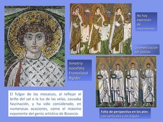 LA DECORACION DEL MOSAICO BIZANTINO:
AUSENCIA DE NATURALIDAD Y REALISMO

• Figuras rígidas. Los seres humanos son arquetipos, figuras
  alejadas de la realidad visual
• Isocefalia: las cabezas de los personajes representados se sitúan
  a la misma altura.
• No hay expresión de movimiento.
• Simetría.
• Gran luminosidad para reflejar lo sobrenatural.
• Repetición de gestos. Rostros inexpresivos, aunque en algunas
  composiciones se quiere dar cierta muestra de diversidad de
  rasgos (con barba, sin barba, pelo largo, pelo corto…)
• Los vestidos: superficies geometrizadas.
• Falta de perspectiva en los pies: casi verticales y en ángulo.
 