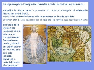 • Mayor atención al color que al espacio.
• Colores muy brillantes. Los rojos, los azules, los amarillos, los verdes, no
  actúan como referencias de una realidad, sino que significan un ideal.
• La percepción del espectador ante un mosaico bizantino, es la sugestión del
  color a través de su armonía y contraposición capaz de abstraerlo de su
  realidad inmediata.
• No interesa la representación del claroscuro que da el volumen a los cuerpos.
  Sólo en el tratamiento de los pliegues o en algunos elementos arquitectónicos
  se adivina una cierta voluntad de crear distintos planos de profundidad.



EL COLOR
 