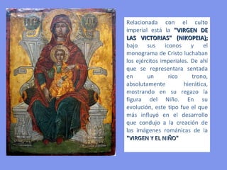 La imagen de la Virgen María :
 Como “Theotokos”- Madre de Dios- o “Kiriotissa” se muestra sentada en el trono con
 el niño (Cristo) en su regazo.
 Como “Eleusa” se exhibe portando al niño y con animado diálogo entre madre e hijo.
 Aunque la iconografía de la Virgen se había iniciado ya en la pintura paleocristiana, es
 en los mosaicos bizantinos donde los tipos se caracterizan y se constituyen en
 verdaderos paradigmas para la pintura y la escultura medieval.

“THEOTOKOS”




                                                          “ELEUSA”
                              Influencia en
                              el Románico
                                                              Influencia
                                                              en el Gótico
 