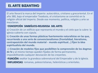 EL ARTE BIZANTINO
El arte llevará la marca del Imperio: autocrático, cristiano y grecoriental. En el
año 380, bajo el emperador Teodosio, el cristianismo se convirtió en la
religión oficial del Imperio. Desde ese momento, política, religión y arte se
mezclaron.
• CONCEPCIÓN SIMBÓLICO-RELIGIOSA DEL ARTE:
          a) Creación de un edificio que representa el mundo y el cielo que la
             cubre: la iglesia cubierta con cúpula.
          b) Creación de unas formas plásticas fuertemente naturalistas en las
             que, recurriendo a una serie de convencionalismos
             (frontalidad, hieratismo, contraposición del mundo
             material - mundo espiritual...) fijen la idea espiritualista del
             mundo.
         c) Creación de modelos fijos que posibiliten la comprensión de los
             dogmas de fe y al mismo tiempo queden fijados de forma
             permanente, imposibilitando cualquier desviación de los creyentes.
• FUNCIÓN: exaltar la grandeza sobrenatural del Emperador y de la Iglesia.
• INFLUENCIAS romanas, paleocristianas, helenísticas y orientales.
 