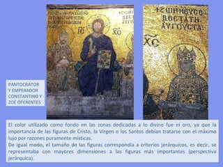 MOSAICOS DE SANTA SOFÍA
DE CONSTANTINOPLA

 El repertorio iconográfico de los muros realizado
entre los siglos IX y XII, es de inspiración cristiana. Los
mosaicos cubren parte de los muros, los ábsides, las
bóvedas y la cúpula. Fueron cubiertos por una gruesa
capa de cal tras la conquista turca; posteriormente
fueron restaurados y sacados a la luz, allí donde
todavía pervivían. La combinación de luz y color crea
un ambiente de extraordinaria riqueza.
 
