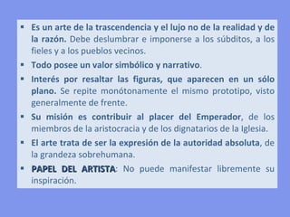  Es un arte de la trascendencia y el lujo no de la realidad y de
  la razón. Debe deslumbrar e imponerse a los súbditos, a los
  fieles y a los pueblos vecinos.
 Todo posee un valor simbólico y narrativo.
 Interés por resaltar las figuras, que aparecen en un sólo
  plano. Se repite monótonamente el mismo prototipo, visto
  generalmente de frente.
 Su misión es contribuir al placer del Emperador, de los
  miembros de la aristocracia y de los dignatarios de la Iglesia.
 El arte trata de ser la expresión de la autoridad absoluta, de
  la grandeza sobrehumana.
 PAPEL DEL ARTISTA: No puede manifestar libremente su
  inspiración.
 