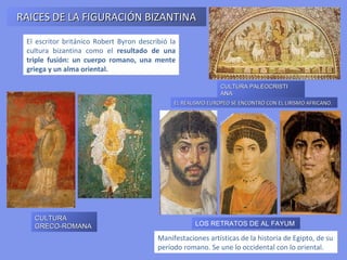 RAICES DE LA FIGURACIÓN BIZANTINA
 El escritor británico Robert Byron describió la
 cultura bizantina como el resultado de una
 triple fusión: un cuerpo romano, una mente
 griega y un alma oriental.

                                                               CULTURA PALEOCRISTI ANA

                                               EL REALISMO EUROPEO SE ENCONTRÓ CON EL LIRISMO AFRICANO.




   CULTURA
   GRECO-ROMANA                                       LOS RETRATOS DE AL FAYUM

                                          Manifestaciones artísticas de la historia de Egipto, de su
                                          período romano. Se une lo occidental con lo oriental.
 