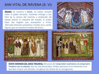 RÁVENA
Los mosaicos más conocidos e importantes se encuentran en Rávena
(ltalia), y enlazan con los mosaicos paleocristianos. Rávena, ciudad italiana
de las costas del Adriático, ya fue una de las más importantes ciudades de
Italia en la época romana. A partir del siglo V, Rávena se convirtió en una
ciudad bizantina y como en otras ciudades del imperio se produjo una
sólida síntesis entre lo occidental y lo oriental.
Su perfecta integración con el bizantinismo la llevó durante el siglo
VI, época de Justiniano, a ser la segunda capital del Imperio y la más
importante de Occidente
Los mosaicos que adornan el presbiterio de San Vital de Ravena creados
por artistas de Constantinopla, son de enorme valor.
Allí se construyeron los edificios bizantinos de mayor riqueza de Occidente :
    - SAN VITAL
    - IGLESIA DE SAN APOLINAR IN CLASSE
    - SAN APOLINAR EL NUEVO
 