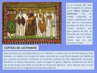 INTERIOR
DEL
ÁBSIDE
                                    Mosaico de
                                    la Teofanía




             Cortejo de                                    Cortejo de
             Justiniano                                    Teodora




     En el interior de San Vital se encuentran los mosaicos más famosos del
     arte bizantino, pues revelan la magnificencia de Justiniano y su corte.
     Los mosaicos del presbiterio son auténticos documentos que muestran
     la forma de vida de un emperador en la cúspide de su poder. Así lo
     revelan sus lujosos atavíos, la riqueza de sus joyas, su actitud y su porte.
 
