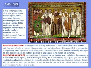 En el mosaico del lado
                                                               del Evangelio se aprecia
                                                               como figura central a
                                                               Justiniano,     con   un
                                                               nimbo rodeando su
                                                               cabeza, significando con
                                                               ello que su investidura
                                                               proviene de Dios. En sus
                                                               manos sostiene una
                                                               gran patena de oro. La
                                                               dirección      de    sus
                                                               brazos, vueltos hacia el
                                                               altar, indica que es una
                                                               ofrenda a Cristo.

CORTEJO DE JUSTINIANO
Está revestido de una túnica blanca y su “clámide” o manto corto es de fina púrpura; lleva
también, un tablión de brocado de seda, sostenido por una fibula (especie de hebilla de
oro y piedras preciosas). Justiniano se encuentra rodeado de altos dignatarios. Se puede
identificar al obispo Maximiano, quien consagró la iglesia. Algunos estudiosos han dicho
que el personaje que porta un escudo es el general Belisario, otros afirman que se trata
simplemente de un integrante de la guardia imperial.
 