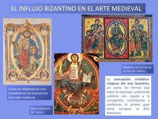 EL INFLUJO BIZANTINO EN EL ARTE MEDIEVAL




                                        FRONTAL DE ALTAR DE
                                        LA SEO DE URGELL

                              La concepción simbólica-
                              religiosa del arte bizantino,
Cristo en Majestad en una     así como las formas que
mandorla en un manuscrito     mejor lo expresan -sistema de
ilustrado medieval.           cubierta con cúpula y la
                              iconografía-, contribuirán a
                              conformar el primer gran
              SAN CLEMENTE    estilo europeo: el Arte
              DE TAHULL       Románico.
 