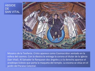 SAN VITAL: BÓVEDA
DEL CORDERO MÍSTICO

Agnus Dei o Cordero místico, con
cuatro ángeles. La bóveda está
dividida en cuatro, por nervaduras
formadas por hojas de laurel. En
el centro, cuatro ángeles parados
sobre orbes sostienen una
guirnalda central que enmarca al
Agnus Dei, símbolo de Cristo
sacrificado, inmolado para la
Redención            de            la
Humanidad, rodeado de cuatro
superficies    triangulares     con
elementos      vegetales     (tallos
enrollados                        en
círculos, hojas, flores), aves
(palomas, pavos reales) y otros
animales (cordero, ciervo) de clara
ascendencia paleocristiana.
 