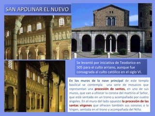 ÁBSIDE
DE
SAN VITAL




 Mosaico de la Teofanía. Cristo aparece como Cosmocrátor sentado en la
 esfera del cosmos. Con la diestra le entrega la corona al titular de la Iglesia
 (San Vital). Al Salvador le flanquean dos ángeles y a la derecha aparece el
 arzobispo Eclesio que porta la maqueta del templo. La escena se sitúa en el
 jardín del Paraiso Celestial.
 