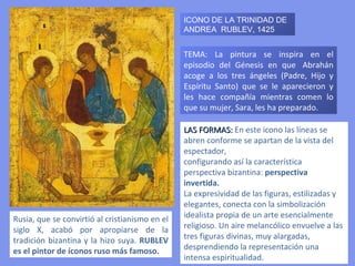 Rusia, que se convirtió al cristianismo en el siglo X, acabó por apropiarse de la tradición bizantina y la hizo suya.  RUBLEV es el pintor de íconos ruso más famoso.  TEMA: La pintura se inspira en el episodio del Génesis en que  Abrahán acoge a los tres ángeles ( Padre, Hijo y Espíritu Santo)  que se le aparecieron y les hace compañía mientras comen lo que su mujer, Sara, les ha preparado. LAS FORMAS:  En este icono las líneas se abren conforme se apartan de la vista del espectador, configurando así la característica perspectiva bizantina:  perspectiva invertida. La expresividad de las figuras, estilizadas y elegantes, conecta con la simbolización idealista propia de un arte esencialmente religioso. Un aire melancólico envuelve a las tres figuras divinas, muy alargadas, desprendiendo la representación una intensa espiritualidad. ICONO DE LA TRINIDAD DE ANDREA  RUBLEV, 1425 