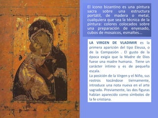 El icono bizantino es una pintura sacra sobre una estructura portátil, de madera o metal, cualquiera que sea la técnica de la pintura: colores colocados sobre una preparación de enyesado, cubos de mosaicos, esmaltes...  LA VIRGEN DE VLADIMIR  es la primera aparición del tipo Eleusa, o de la Compasión . El gusto de la época exigía que la Madre de Dios fuese una madre humana.   Tiene un carácter íntimo y es de pequeña escala.  La posición de la Virgen y el Niño, sus rostros tocándose tiernamente, introduce una nota nueva en el arte sagrado. Previamente, las dos figuras habían aparecido como símbolos de la fe cristiana.  