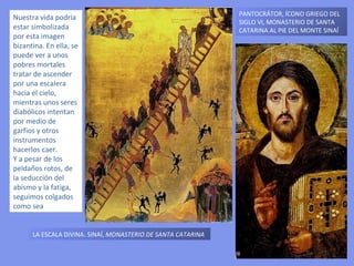PANTOCRÁTOR,  ÍCONO GRIEGO DEL SIGLO VI, MONASTERIO DE SANTA CATARINA AL PIE DEL MONTE SINAÍ LA ESCALA DIVINA. SINAÍ,  MONASTERIO DE SANTA CATARINA Nuestra vida podría estar simbolizada por esta imagen bizantina. En ella, se puede ver a unos pobres mortales tratar de ascender por una escalera hacia el cielo, mientras unos seres diabólicos intentan por medio de garfios y otros instrumentos hacerlos caer.  Y a pesar de los peldaños rotos, de la seducción del abismo y la fatiga, seguimos colgados como sea 
