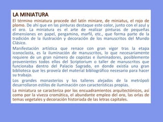 LA MINIATURA  El término miniatura procede del latín miniare, de miniatus, el rojo de plomo.  De ahí que en las pinturas destaque este color, junto con el azul y el oro. La miniatura es el arte de realizar pinturas de pequeñas dimensiones en papel, pergamino, marfil, etc., que forma parte de la tradición de la ilustración y decoración de los manuscritos del Mundo Clásico.  Manifestación artística que renace con gran vigor tras la etapa iconoclasta, es la iluminación de manuscritos, lo que necesariamente requiere de un gran número de copistas e iluminadores, posiblemente provenientes todos ellos del Scriptorium o taller de manuscritos que funcionaba dentro del Palacio Sagrado, en donde existía una gran biblioteca que les proveía del material bibliográfico necesario para hacer su trabajo. Los grandes monasterios y los talleres alejados de la metrópoli desarrollaron estilos de iluminación con características propias.  La miniatura se caracteriza por los encuadramientos arquitectónicos, así como por la viveza cromática, el abundante empleo del oro, las orlas de temas vegetales y decoración historiada de las letras capitales. 