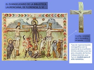 Tipo de representación iconográfica con la escena de la crucifixión (Cristo vestido y con los pies clavados de forma independiente), que fue un  modelo para el arte románico. EL EVANGELIOARIO DE LA BIBLIOTECA LAURENCIANA, DE FLORENCIA, S. VI Crucifijo  románico de D. Fernando y Dª Sancha  
