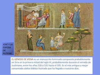 EL GÉNESIS DE VIENA  es un manuscrito iluminado compuesto probablemente en Siria en la primera mitad del siglo VI, probablemente durante el reinado de Justiniano, entre los años 526 ó 531 hasta el 595. Es el más antiguo y mejor conservado códice bíblico ilustrado que ha llegado a nuestros días. JOSÉ Y LA ESPOSA DE PUTIFAR 
