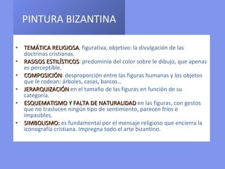 PINTURA BIZANTINA   TEMÁTICA RELIGIOSA , figurativa, objetivo: la divulgación de las doctrinas cristianas. RASGOS ESTILÍSTICOS : predominio del color sobre le dibujo, que apenas es perceptible. COMPOSICIÓN :  desproporción entre las figuras humanas y los objetos que le rodean: árboles, casas, barcos… JERARQUIZACIÓN  en el tamaño de las figuras en función de su categoría. ESQUEMATISMO Y FALTA DE NATURALIDAD  en las figuras, con gestos que no traslucen ningún tipo de sentimiento, parecen fríos e  impasibles. SIMBOLISMO :  es   fundamental por el mensaje religioso que encierra la iconografía cristiana. Impregna todo el arte bizantino. 