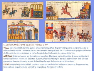 EL LIBRO DE MINIATURAS DE JUAN STYLITZES, S. XIV TEMA :  obra maestra bizantina que es un compendio gráfico de gran valor para la comprensión de la civilización bizantina. Los textos de la Crónica están acompañados de 574 miniaturas que pintan la vida de Bizancio, las ceremonias de la corte, los soldados, los barcos, los campesinos, etc.  ARTISTAS:  Distintos fueron los ilustradores, pues hay dibujos de estilo bizantino, árabe y occidental, y también distintos fueron los copistas, pues muchos distintos tipos de letra aparecen en ella.  crónica que relata diversas historias acerca de la vida palaciega de los monarcas bizantinos.  ESTILO :  Ausencia de naturalidad, realismo y proporcionalidad en las figuras; carencia de perspectiva, fondo plano; esquematismo y simetría en gestos y  formas del vestido. 