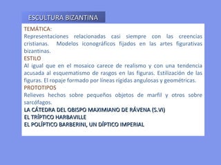 TEMÁTICA : Representaciones relacionadas casi siempre con las creencias cristianas.  Modelos iconográficos fijados en las artes figurativas bizantinas. ESTILO Al igual que en el mosaico carece de realismo y con una tendencia acusada al esquematismo de rasgos en las figuras. Estilización de las figuras. El ropaje formado por líneas rígidas angulosas y geométricas. PROTOTIPOS   Relieves hechos sobre pequeños objetos de marfil y otros sobre sarcófagos. LA CÁTEDRA DEL OBISPO MAXIMIANO DE RÁVENA (S.VI)  EL TRÍPTICO HARBAVILLE EL POLÍPTICO BARBERINI, UN DÍPTICO IMPERIAL  ESCULTURA BIZANTINA 