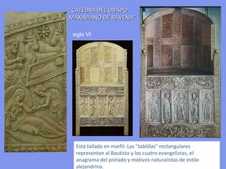 "CATEDRA DEL OBISPO MAXIMIANO DE RAVENA“ Está tallada en marfil. Las "tablillas" rectangulares representan al Bautista y los cuatro evangelistas, el anagrama del prelado y motivos naturalistas de estilo alejandrino. siglo VI 