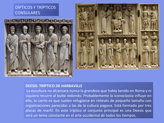 DEESIS: TRÍPTICO DE HARBAVILLE La escultura no alcanzara nunca la grandeza que había tenido en Roma y ni siquiera recurre al bulto redondo. Probablemente la iconoclastia influyo en ello, lo cierto es que suelen refugiarse en relieves de pequeño tamaño con organizaciones parecidas a las de la cultura pagana.  Está formado por tres placas de marfil.  En este tríptico el conjunto principal es una Deesis que será un tema constante en el arte occidental de todos los tiempos.   DÍPTICOS Y TRÍPTICOS CONSULARES 
