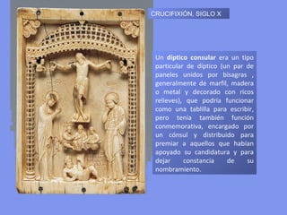 CRUCIFIXIÓN, SIGLO X Un  díptico consular  era un tipo particular de díptico (un par de paneles unidos por bisagras , generalmente de marfil, madera o metal y decorado con ricos relieves), que podría funcionar como una tablilla para escribir, pero tenía también función conmemorativa, encargado por un cónsul y distribuido para premiar a aquellos que habían apoyado su candidatura y para dejar constancia de su nombramiento.  