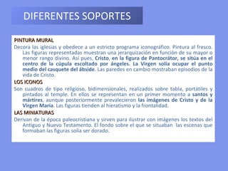 DIFERENTES SOPORTES PINTURA MURAL  Decora las iglesias y obedece a un estricto programa iconográfico. Pintura al fresco. Las figuras representadas muestran una jerarquización en función de su mayor o menor rango divino. Así pues,  Cristo ,  en la figura de Pantocrátor, se sitúa en el centro de la cúpula escoltado por ángeles. La Virgen solía ocupar el punto medio del casquete del ábside . Las paredes en cambio mostraban episodios de la vida de Cristo. LOS ICONOS  Son cuadros de tipo religioso, bidimensionales, realizados sobre tabla, portátiles y pintados al temple. En ellos se representan en un primer momento a  santos y mártires , aunque posteriormente prevalecieron  las imágenes de Cristo y de la Virgen María . Las figuras tienden al hieratismo y la frontalidad. LAS MINIATURAS Derivan de la época paleocristiana y sirven para ilustrar con imágenes los textos del Antiguo y Nuevo Testamento. El fondo sobre el que se situaban  las escenas que formaban las figuras solía ser dorado. 