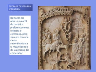 Destacan las obras en marfil de temática preferentemente religiosa o cortesana, pero siempre con una cierta subordinación a la magnificencia de la persona del emperador.  ENTRADA DE JESÚS EN JERUSALEM 