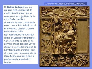 EL POLÍPTICO BARBERINI, UN DÍPTICO IMPERIAL  El  Díptico Barberini  era un antiguo díptico imperial de marfil bizantino del que se conserva una hoja. Data de la Antigüedad tardía y actualmente está conservado en el Louvre. Está tallado en el estilo clásico conocido como teodosiano tardío, representando al emperador como un vencedor triunfante. Generalmente se data de la primera mitad del siglo VI y se atribuye a un taller imperial de Constantinopla, mientras que el emperador normalmente es identificado con Justiniano, o posiblemente Anastasio I o Zenón. 